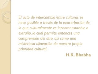 El acto de intercambio entre culturas se
hace posible a través de la exacerbación de
lo que culturalmente es inconmensurable o
extraño, lo cual permite entonces una
comprensión del otro, así como una
misteriosa alineación de nuestra propia
prioridad cultural.
H.K. Bhabha
 