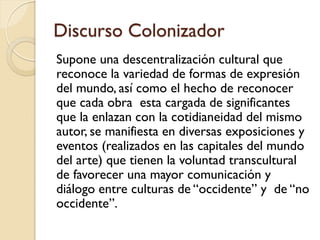 Discurso Colonizador
Supone una descentralización cultural que
reconoce la variedad de formas de expresión
del mundo, así como el hecho de reconocer
que cada obra esta cargada de significantes
que la enlazan con la cotidianeidad del mismo
autor, se manifiesta en diversas exposiciones y
eventos (realizados en las capitales del mundo
del arte) que tienen la voluntad transcultural
de favorecer una mayor comunicación y
diálogo entre culturas de “occidente” y de “no
occidente”.
 