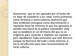 Intenciones que se ven opacadas por el hecho de
no dejar de considerar a los -otros- como primitivos,
como foráneos o entes exóticos, distinción que
hace evidentes conceptos como discriminación y
represión hacia las minorías, lo que nos aproxima al
sentido más literal de la palabra colonizador (Adj.
que se establece en un territorio del que no es
originario para controlar y explotar sus riquezas o
para repoblarlo). Cabe mencionar que este discurso
aunque no favoreció del todo a estas minorías, si
fue la introducción para este reconocimiento de
otras culturas.
 