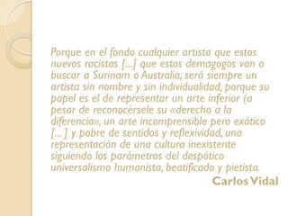 Porque en el fondo cualquier artista que estos
nuevos racistas [...] que estos demagogos van a
buscar a Surinam o Australia, será siempre un
artista sin nombre y sin individualidad, porque su
papel es el de representar un arte inferior (a
pesar de reconocérsele su «derecho a la
diferencia», un arte incomprensible pero exótico
[... ] y pobre de sentidos y reflexividad, una
representación de una cultura inexistente
siguiendo los parámetros del despótico
universalismo humanista, beatificado y pietista.
CarlosVidal
 