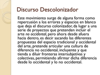 Discurso Descolonizador
Este movimiento surge de alguna forma como
repercusión a los errores y espacios en blanco
que deja el discurso colonizador, da lugar a una
serie de proyectos que pretenden incluir el
arte no occidental, pero ahora desde afuera
hacia dentro, es decir sacando las diferentes
propuestas del espacio tradicional y occidental
del arte, pretende articular una cultura de
diferencia no occidental, incluyente y que
tienda a diluir fronteras intersubjetivas y
colectivas, permitiendo afirmar dicha diferencia
desde lo occidental y lo no occidental.
 