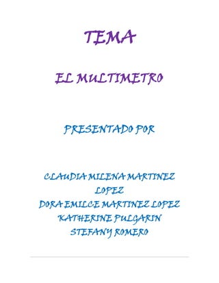 TEMA<br />EL MULTIMETRO<br />PRESENTADO POR<br />CLAUDIA MILENA MARTINEZ LOPEZ<br />DORA EMILCE MARTINEZ LOPEZ<br />KATHERINE PULGARIN<br />STEFANY ROMERO<br />GRADO<br />10-3<br />HISTORIA DEL MULTIMETRO<br />El multímetro tiene un antecedente bastante claro, denominado AVO, que ayudó a elaborar los multímetros actuales tanto digitales como analógicos. Su invención viene dada de la mano de Donald Macadie, un ingeniero de la British Post Office, a quién se le ocurrió la ingeniosa idea de unificar 3 aparatos en uno, tales son el Amperímetro, Voltímetro y por último el Óhmetro, de ahí viene su nombre Multímetro AVO. Esta magnífica creación, facilitó el trabajo a todas las personas que estudiaban cualquier ámbito de la Electrónica.<br />Ahora bien, tras dicha creación únicamente quedaba vender el proyecto a una empresa, cuyo nombre era Automatic Coil Winder and Electrical Equipment Company (ACWEECO, fue fundada probablemente en 1923), saliendo a la venta el mismo año. Este multímetro se creó inicialmente para analizar circuitos en corriente continua y posteriormente se introdujeron las medidas de corriente alterna. A pesar de ello muchas de sus características se han visto inalteradas hasta su último modelo, denominado Modelo 8 y presentado en 1951. Los modelos M7 y M8 incluían además medidas de capacidad y potencia. Dichos modelos se pueden apreciar en las dos imágenes correspondientes. La empresa ACWEECO cambió su nombre por el de AVO Limited que continuó fabricando instrumentos con la marca registrada como AVO. La compañía pasó por diferentes entidades y actualmente se llama Megger Group Limited.<br />El modelo original se ha fabricado ininterrumpidamente desde 1923, pero el problema raíz no se hallaba en su construcción sino en la necesidad de obtener repuestos mecánicos, por lo que la compañía dejó de construir en Octubre de 2008, con la dignidad de haber vendido un aparato presente sin modificación alguna, durante 57 años en mercado.<br />QUE ES UN MULTIMETRO<br />El multímetro es un instrumento de medición muy conocido también con los nombres: VOM (Voltios, Ohmios, Miliamperímetro), Tester, Polímetro.<br />Es un instrumento eléctrico portátil para medir directamente magnitudes eléctricas activas como corrientes y potenciales(tensiones) o pasivas como resistencias, capacidades y otras. Las medidas pueden realizarse para corriente continua o alterna y en varios márgenes de medida cada una. Los hay analógicos y posteriormente se han introducido los digitales cuya función es la misma<br />LAS PARTES DE LAS QUE CONSTA UN MULTIMETRO O TESTER BASICO SON:<br />PANTALLA:En ella leeremos los resultados de las diferentes mediciones que hagamos<br />BORNAS:Son los terminales que colocaremos haciendo contacto en los diversos puntos de lectura (bornas de una resistencia, molex de una fuente de alimentacion, agujeros de un enchufe, etc)<br />CLAVIJAS PARA CONECTAR LAS BORNAS:En estas clavijas conectaremos las bornas, dependiendo del tipo de medición que vayamos a realizar. No se usan las mismas clavijas para medir voltajes que para intensidades.<br />RULETACon esta ruleta elegiremos las magnitudes que queremos medir (voltios, amperios, faradios, ohmios, etc), así como la escala en la que deseamos medir, para tener mas precisión. <br />NOTA<br />Hay testers más avanzados que carecen de la posibilidad de seleccionar escala. Esto es debido a que son quot;
Autorangequot;
, es decir, ellos mismos internamente ajustan la escala a la medición que estemos realizando en ese momento. Por lo demás, su uso es exactamente igual que los multímetros sin Autorange.En la imagen siguiente podemos ver el mismo modelo de Tester que estamos usando para esta guía pero en su versión Autorange. Como se puede observar, la ruleta solo tiene una posición para cada magnitud a medir. Esto es debido a que, como hemos comentado anteriormente, el propio multímetro ajustara la escala según necesitemos.<br />SIGNIFICADO DE LOS SIMBOLOS AUE HAY EN LA RULETA DE UN MULTIMETRO ESTANDAR<br />SIMBOLO DE CORRIENTE CONTINUA:<br />Deberemos poner el selector en este símbolo cuando queramos realizar mediciones de voltaje en Corriente Continua. Para nuestro propósito, que son los modos de voltaje o diferentes arreglos en el ordenador, (casi) siempre usaremos el selector en esta posición, puesto que todas las fuentes de alimentacion de ordenador, son de corriente continúa.<br />SIMBOLO DE CORRIENTE ALTERNA:<br />Al igual que el símbolo anterior, colocaremos el selector en este otro símbolo cuando queramos realizar mediciones de voltaje en alterna. Si queremos medir la tensión que nos ofrece un enchufe de nuestra casa, deberemos usar el multímetro en esta posición.<br />SIMBOLO OHMIO:<br />Colocaremos el selector en esta posición cuando nuestro propósito sea medir la resistencia en ohmios de un material, ya sea un potenciómetro, una resistencia fija, entre dos puntos de la placa base, etc.<br />SIMBOLO AMPERIO:<br />Colocaremos el selector de nuestro multímetro en este símbolo cuando queramos medir intensidades.<br />COMO REALIZAR LAS DIFERENTES MEDIDAS<br />MIDIENDO VOLTAJES:<br />Para medir una tensión, colocaremos las bornas en las clavijas según lo explicado anteriormente, y no tendremos más que colocar ambas puntas entre los puntos de lectura que queramos medir. Si lo que queremos es medir voltaje absoluto, colocaremos la borna negra en cualquier masa (un cable negro de molex o el chasis del ordenador) y la otra borna en el punto a medir. Si lo que queremos es medir diferencias de voltaje entre dos puntos, no tendremos más que colocar una borna en cada lugar.<br />Como podemos ver en la imagen, estamos midiendo la línea de +5 voltios de una fuente de alimentacion de un ordenador. Para ello hemos añadido en paralelo el Tester al molex de la fuente, colocando la borna negra en la masa del molex (cables negros) y la borna roja del multímetro en el cable de +5v del molex (cable rojo). Si hubiésemos querido medir la línea de +12v, habríamos colocado la borna roja en el cable amarillo en lugar de en el rojo.<br />MIDIENDO RESISTENCIAS:<br />El procedimiento para medir una resistencia es bastante similar al de medir tensiones. Basta con colocar la ruleta en la posición de Ohmios y en la escala apropiada al tamaño de la resistencia que vamos a medir. Si no sabemos cuántos Ohms tiene la resistencia a medir, empezaremos con colocar la ruleta en la escala más grande, e iremos reduciendo la escala hasta que encontremos la que mas precisión nos da sin salirnos de rango.<br />Como veis, en la fotografía estamos midiendo una resistencia de 80 Ohms. Podríamos haber elegido otra escala superior, pero habríamos visto la medida con menor precisión.MIDIENDO INTENSIDADES:<br />El proceso para medir intensidades es algo más complicado, puesto que en lugar de medirse en paralelo, se mide en serie con el circuito en cuestión. Por esto, para medir intensidades tendremos que abrir el circuito, es decir, desconectar algún cable para intercalar el Tester en medio, con el propósito de que la intensidad circule por dentro del Tester. Precisamente por esto, hemos comentado antes que un Tester con las bornas puestas para medir intensidades tiene resistencia interna casi nula, para no provocar cambios en el circuito que queramos medir. Para medir una intensidad, abriremos el circuito en cualquiera de sus puntos, y configuraremos el Tester adecuadamente (borna roja en clavija de Amperios de mas capacidad, 10A en el caso del Tester del ejemplo, borna negra en clavija común COM). Una vez tengamos el circuito abierto y el Tester bien configurado, procederemos a cerrar el circuito usando para ello el Tester, es decir, colocaremos cada borna del Tester en cada uno de los dos extremos del circuito abierto que tenemos. Con ello se cerrara el circuito y la intensidad circulara por el interior del multímetro para ser leída. Si esto no os ha quedado claro, en la foto se aprecia mejor la colocación del multímetro en el circuito.<br />En la imagen estamos midiendo la intensidad que consumen dos Vantec Tornado. Como veis, al ser una intensidad elevada (1.77 A), hemos elegido la clavija que nos da de máximo 10A. Si hubiésemos conectado la borna roja en la otra clavija de medición de intensidad, que solo nos da hasta 200 mA, habríamos roto el fusible interno del Tester.<br />ALIMENTACION<br />En electrónica, una fuente de alimentacion es un dispositivo que convierte la tención alterna de red de suministro, en una o varias tenciones, prácticamente continuas que alimentan los distintos circuitos del aparato electrónico al que se conecta (ordenador, televisión, impresora, router, etc…)<br />CORRIENTE ELECTRICA (AC Y DC)<br />AC: Corriente alterna como su nombre lo indica circula durante un tiempo en un sentido y después en un sentido opuesto, volviéndose a repetir el mismo proceso en forma constate. Es decir sube y baja a un polo negativo y uno positivo.<br />DC: También conocida como corriente directa o continua es aquella cuyas cargas eléctricas o electrones fluyen siempre en el mismo sentido en un circuito eléctrico cerrado, moviéndose de polo negativo hacia el polo positivo de una fuente de fuerza electromotriz.<br />TENSION (AC Y DC)<br />La tención es la capacidad de resistencia eléctrica que tenga el dispositivo eléctrico.<br />La tensión, voltaje o diferencia de potencial es una magnitud física que impulsa a los electrones a lo largo de un conductor en un circuito eléctrico cerrado, provocando el flujo de una corriente eléctrica. La diferencia de potencial también se define como el trabajo por unidad de carga ejercido por el campo eléctrico, sobre una partícula cargada, para moverla de un lugar a otro. Se puede medir con un voltímetro.<br />RESISTENCIA ELECTRICA<br />La resistencia de un objeto es una medida de su oposición al paso de una corriente. La unidad de la resistencia en el sistema internacional de unidades es el ohmio.<br />CONTINUIDAD<br />La continuidad eléctrica de un sistema es la amplitud de este a conducir la corriente eléctrica. Cada sistema es caracterizado por su resistencia R. Cuanto menor es la resistencia de un sistema, mejor es su continuidad eléctrica.<br />POLO A TIERRA<br />Se emplea en las instalaciones eléctricas para evitar el paso de corriente al usuario por un fallo de aislamiento de los conductores activos.<br />FUNDAMENTO TEORICO<br />Es un aparato muy versátil, que se basa en la utilización de un instrumento de medida, un galvanómetro muy sensible que se emplea para todas las determinaciones. Para poder medir cada una de las magnitudes eléctricas, el galvanómetro se debe completar con un determinado circuito eléctrico que dependerá también de dos características del galvanómetro: la resistencia interna (Ri) y la inversa de la sensibilidad. Esta última es la intensidad que, aplicada directamente a los bornes del galvanómetro, hace que la aguja llegue al fondo de escala.Además del galvanómetro, el polímetro consta de los siguientes elementos: La escala múltiple por la que se desplaza una sola aguja permite leer los valores de las diferentes magnitudes en los distintos márgenes de medida. Un conmutador  permite cambiar la función del polímetro para que actúe como medidor en todas sus versiones y márgenes de medida. La misión del conmutador es seleccionar en cada caso el circuito interno que hay que asociar al instrumento de medida para realizar cada medición. Dos o más bornas eléctricas permiten conectar el polímetro a los circuitos o componentes exteriores cuyos valores se pretenden medir. Las bornas de acceso suelen tener colores para facilitar la corrección de las conexiones exteriores. Cuando se mide en corriente continua, suele ser de color rojo la de mayor potencial (o potencial +) y de color negro la de menor potencial (o potencial -). La parte izquierda de la figura (Esquema 1) es la utilizada para medir en continua y se puede observar dicha polaridad. La parte derecha de la figura es la utilizada para medir en corriente alterna. El polímetro está dotado de una pila interna para poder medir las magnitudes pasivas. También posee un ajuste de cero necesario para la medida de resistencias.<br />