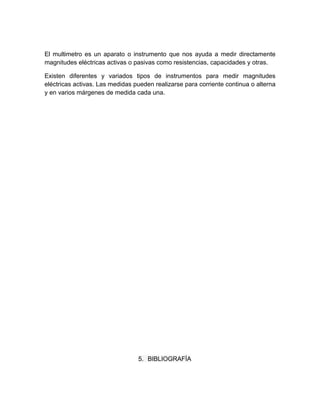 El multimetro es un aparato o instrumento que nos ayuda a medir directamente
magnitudes eléctricas activas o pasivas como resistencias, capacidades y otras.

Existen diferentes y variados tipos de instrumentos para medir magnitudes
eléctricas activas. Las medidas pueden realizarse para corriente continua o alterna
y en varios márgenes de medida cada una.




                                 5. BIBLIOGRAFÍA
 