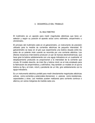 3. DESARROLLO DEL TRABAJO



                               EL MULTIMETRO

El multímetro es un aparato para medir magnitudes eléctricas que tiene un
selector y según su posición el aparato actúa como voltímetro, amperímetro u
ohmiómetro.

El principio del multímetro está en el galvanómetro, un instrumento de precisión
utilizado para la medida de corrientes eléctricas de pequeña intensidad. El
galvanómetro se basa en el giro que experimenta una bobina situada entre los
polos de un potente imán cuando es recorrida por una corriente eléctrica. Los
efectos recíprocos imán-bobina producen un par de fuerzas electrodinámicas, que
hace girar la bobina solidariamente con una aguja indicadora en un cuadrante: el
desplazamiento producido es proporcional a la intensidad de la corriente que
circula. El modelo descrito, de imán fijo y bobina móvil, es el más empleado para
la fabricación de amperímetros y voltímetros. Hay también un modelo en el que la
bobina es fija y el imán, móvil y pendiente de un hilo, gira solidariamente con la
aguja indicadora.

Es un instrumento eléctrico portátil para medir directamente magnitudes eléctricas
activas como corrientes y potenciales (tensiones) o pasivas como resistencias,
capacidades y otras. Las medidas pueden realizarse para corriente continua o
alterna y en varios márgenes de medida cada una.
 