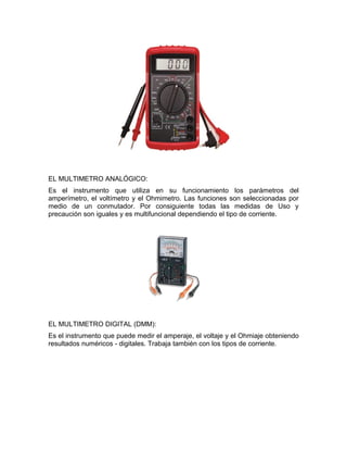 EL MULTIMETRO ANALÓGICO:
Es el instrumento que utiliza en su funcionamiento los parámetros del
amperímetro, el voltímetro y el Ohmimetro. Las funciones son seleccionadas por
medio de un conmutador. Por consiguiente todas las medidas de Uso y
precaución son iguales y es multifuncional dependiendo el tipo de corriente.




EL MULTIMETRO DIGITAL (DMM):
Es el instrumento que puede medir el amperaje, el voltaje y el Ohmiaje obteniendo
resultados numéricos - digitales. Trabaja también con los tipos de corriente.
 