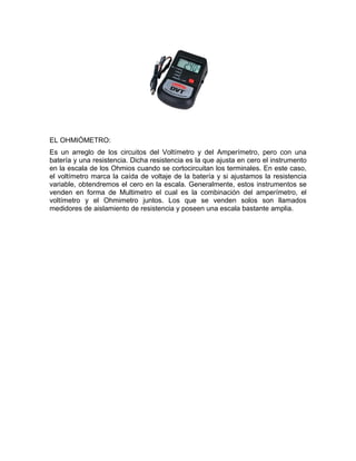 EL OHMIÓMETRO:
Es un arreglo de los circuitos del Voltímetro y del Amperímetro, pero con una
batería y una resistencia. Dicha resistencia es la que ajusta en cero el instrumento
en la escala de los Ohmios cuando se cortocircuitan los terminales. En este caso,
el voltímetro marca la caída de voltaje de la batería y si ajustamos la resistencia
variable, obtendremos el cero en la escala. Generalmente, estos instrumentos se
venden en forma de Multimetro el cual es la combinación del amperímetro, el
voltímetro y el Ohmimetro juntos. Los que se venden solos son llamados
medidores de aislamiento de resistencia y poseen una escala bastante amplia.
 