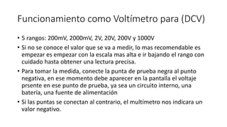 Funcionamiento como Voltímetro para (DCV)
• 5 rangos: 200mV, 2000mV, 2V, 20V, 200V y 1000V
• Si no se conoce el valor que se va a medir, lo mas recomendable es
empezar es empezar con la escala mas alta e ir bajando el rango con
cuidado hasta obtener una lectura precisa.
• Para tomar la medida, conecte la punta de prueba negra al punto
negativa, en ese momento debe aparecer en la pantalla el voltaje
prsente en ese punto de prueba, ya sea un circuito interno, una
batería, una fuente de alimentación
• Si las puntas se conectan al contrario, el multímetro nos indicara un
valor negativo.
 