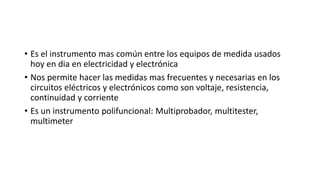• Es el instrumento mas común entre los equipos de medida usados
hoy en dia en electricidad y electrónica
• Nos permite hacer las medidas mas frecuentes y necesarias en los
circuitos eléctricos y electrónicos como son voltaje, resistencia,
continuidad y corriente
• Es un instrumento polifuncional: Multiprobador, multitester,
multimeter
 