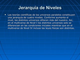 Jerarquía de NivelesJerarquía de Niveles
 Las teorías científicas de los universos paralelos constituyenLas teorías científicas de los universos paralelos constituyen
una jerarquía de cuatro niveles. Conforme aumenta eluna jerarquía de cuatro niveles. Conforme aumenta el
nivel, los distintos universos difieren más del nuestro. Así,nivel, los distintos universos difieren más del nuestro. Así,
en el multiverso de Nivel I los distintos universos solo seen el multiverso de Nivel I los distintos universos solo se
diferencian en las condiciones iniciales mientras que en eldiferencian en las condiciones iniciales mientras que en el
multiverso de Nivel IV incluso las leyes físicas son distintas.multiverso de Nivel IV incluso las leyes físicas son distintas.
 
