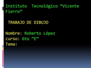 Instituto Tecnológico “Vicente
Fierro”
TRABAJO DE DIBUJO
Nombre: Roberto López
curso: 6to “E”
Tema:
 