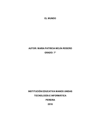 EL MUNDO
AUTOR: MARIA PATRICIA MEJÍA ROSERO
GRADO: 7°
INSTITUCIÓN EDUCATIVA MANOS UNIDAS
TECNOLOGÍA E INFORMÁTICA
PEREIRA
2016
 