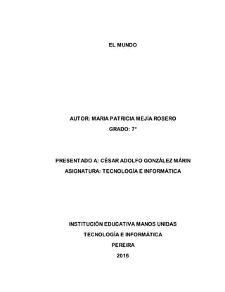 EL MUNDO
AUTOR: MARIA PATRICIA MEJÍA ROSERO
GRADO: 7°
PRESENTADO A: CÉSAR ADOLFO GONZÁLEZ MÁRIN
ASIGNATURA: TECNOLOGÍA E INFORMÁTICA
INSTITUCIÓN EDUCATIVA MANOS UNIDAS
TECNOLOGÍA E INFORMÁTICA
PEREIRA
2016
 
