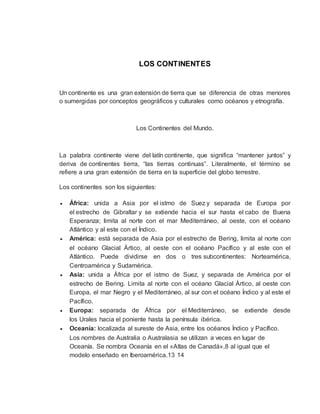 LOS CONTINENTES
Un continente es una gran extensión de tierra que se diferencia de otras menores
o sumergidas por conceptos geográficos y culturales como océanos y etnografía.
Los Continentes del Mundo.
La palabra continente viene del latín continente, que significa “mantener juntos” y
deriva de continentes tierra, “las tierras continuas”. Literalmente, el término se
refiere a una gran extensión de tierra en la superficie del globo terrestre.
Los continentes son los siguientes:
 África: unida a Asia por el istmo de Suez y separada de Europa por
el estrecho de Gibraltar y se extiende hacia el sur hasta el cabo de Buena
Esperanza; limita al norte con el mar Mediterráneo, al oeste, con el océano
Atlántico y al este con el Índico.
 América: está separada de Asia por el estrecho de Bering, limita al norte con
el océano Glacial Ártico, al oeste con el océano Pacífico y al este con el
Atlántico. Puede dividirse en dos o tres subcontinentes: Norteamérica,
Centroamérica y Sudamérica.
 Asia: unida a África por el istmo de Suez, y separada de América por el
estrecho de Bering. Limita al norte con el océano Glacial Ártico, al oeste con
Europa, el mar Negro y el Mediterráneo, al sur con el océano Índico y al este el
Pacífico.
 Europa: separada de África por el Mediterráneo, se extiende desde
los Urales hacia el poniente hasta la península ibérica.
 Oceanía: localizada al sureste de Asia, entre los océanos Índico y Pacífico.
Los nombres de Australia o Australasia se utilizan a veces en lugar de
Oceanía. Se nombra Oceanía en el «Atlas de Canadá»,8 al igual que el
modelo enseñado en Iberoamérica.13 14
 