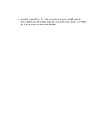  Antártida: rodea al Polo Sur. Está separada de América por el Pasaje de
Drake, de Oceanía por el límite entre los océanos Pacífico e Índico, y de África
por el límite entre este último y el Atlántico.
 
