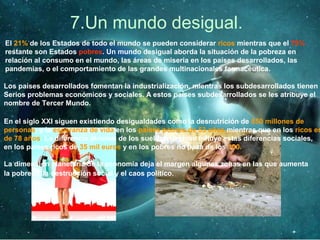 7.Un mundo desigual.
El 21% de los Estados de todo el mundo se pueden considerar ricos mientras que el 79%
restante son Estados pobres. Un mundo desigual aborda la situación de la pobreza en
relación al consumo en el mundo, las áreas de miseria en los países desarrollados, las
pandemias, o el comportamiento de las grandes multinacionales farmacéutica.
Los países desarrollados fomentan la industrialización, mientras los subdesarrollados tienen
Serios problemas económicos y sociales. A estos países subdesarrollados se les atribuye el
nombre de Tercer Mundo.
En el siglo XXI siguen existiendo desigualdades como la desnutrición de 850 millones de
personas, y la esperanza de vida en los países pobres de 53 años mientras que en los ricos es
de 78 años. La diferencia abismal de los sueldos también influye estas diferencias sociales,
en los países ricos de 35 mil euros y en los pobres no pasa de los 100.
La dimensión planetaria de la economía deja el margen algunas zonas en las que aumenta
la pobreza, la destrucción social y el caos político.
 