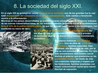 8. La sociedad del siglo XXI.
En el siglo XXI se produjeron varios cambios en la sociedad, uno de los grandes fue la casi
total desaparición del campesino en el mundo industrializado. Este cambio a favorecido
mucho a la urbanización.
Mientras en los países desarrollados se cursan carreras universitarias, para ejercer trabajos
de las nuevas industrializaciones, en los subdesarrollados se intenta frenar el analfabetismo.
Solo el 24% de la población está activa, ya que las nuevas maquinarias y las tecnologías, han
sustituido su mano de obra.
En el siglo XX se incorporó la mujer al sector laboral. En
los años 60 con la independencia económica y proceso
de formación suprior, se dieron los primeros movimientos
feministas.
Se crearon entonces dos modelos
sociales. Uno de ellos de modo de
vida urbano, familias reducidas, baja
natalidad, alta esperanza de vida, por lo
que es una sociedad envejecida. Por otro
lado encontramos otro modelo social
distinto al anterior que predomina en las
sociedades rurales. Un modo de vida
con creencias religiosas y respeto por
las tradiciones, familias ampliadas con
mayor comunicación social pero menor
libertad de expresión.
 