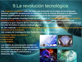 9.La revolución tecnológica.
Los progresos científicos cada vez están más presentes en el origen de los progresos
técnicos, porque ha desaparecido la separación entre la ciencia abstracta y la aplicación
técnica constituyendo uno de los principales motores del crecimiento económico.
Gracias a las grandes investigaciones ha sido posible un extraordinario desarrollo científico.
Estados Unidos, Japón, Alemania, Francia y Gran Bretaña son cinco países a los que
pertenece la gran mayoría de las inversiones en investigación y reciben a investigadores que
han sido formados en países subdesarrollados.
Se han realizado en los últimos 20 años más cantidad de descubrimientos que en el resto de
la historia de la humanidad.
Los campos de investigación más fundamentales actualmente son:
-La biología ligada a la medicina
-La física nuclear.
-La electrónica.
-La informática.
Los medios de comunicación también se
han visto positivamente afectados por esta
revolución tecnológica, ya que actualmente
es mucho mas fácil comunicarse a
distancias, etc.
 