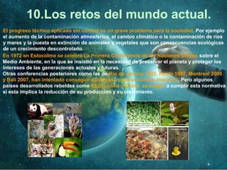 10.Los retos del mundo actual.
El progreso técnico aplicado sin control es un grave problema para la sociedad. Por ejemplo
el aumento de la contaminación atmosférica, el cambio climático o la contaminación de ríos
y mares y la puesta en extinción de animales y vegetales que son consecuencias ecológicas
de un crecimiento descontrolado.
En 1972 en Estocolmo se celebró La Primera Conferencia de las Naciones Unidas sobre el
Medio Ambiente, en la que se insistió en la necesidad de preservar el planeta y proteger los
intereses de las generaciones actuales y futuras.
Otras conferencias posteriores como las de Río de Janeiro 1922, Kyoto 1997, Montreal 2005
y Bali 2007, han intentado conseguir acuerdos contra el cambio climático. Pero algunos
países desarrollados rebeldes como EEUU, India y China, se niegan a cumplir esta normativa
si esta implica la reducción de su producción y su crecimiento.
 