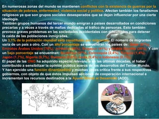 En numerosas zonas del mundo se mantienen conflictos con la existencia de guerras por la
situación de pobreza, enfermedad, violencia social y política. Afectan también los fanatismos
religiosos ya que son grupos sociales desesperados que se dejan influenciar por una cierta
ideología.
También grupos humanos del tercer mundo emigran a países desarrollados en condiciones
precarias y a veces a través de mafias dedicadas al tráfico de personas. Esto también
provoca graves problemas en las sociedades occidentales con dificultades para detener
la caída de las poblaciones inmigradas.
Un 3,1% de la población mundial está constituida por migrantes. El número de migrantes
varía de un país a otro. Con un alto porcentaje se encuentran los países de: Qatar (87%),
Emiratos Árabes Unidos (70%), Jordania (46%), Singapur (41%) y Arabia Saudita (28%). Y con
un bajo porcentaje se encuentran: Sudáfrica (37%), Eslovaquia (2,4%), Turquía (1,4%),
Japón (1,7%), Nigeria (0,7%), Rumania (0,6%), India (0,4%) e Indonesia (0,1%).
El papel de las ONG ha adquirido especial relevancia en las últimas décadas, al haber
contribuido a sensibilizar la opinión pública acerca de los desarrollos del Tercer Mundo.
Y han ejercido una función dinamizadora y muchas veces crítica frente a sus respectivos
gobiernos, con objeto de que éstos impulsen acciones de cooperación internacional e
incrementan los recursos destinados a la Ayuda Oficial al Desarrollo (AOD).
 