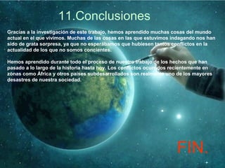 11.Conclusiones
Gracias a la investigación de este trabajo, hemos aprendido muchas cosas del mundo
actual en el que vivimos. Muchas de las cosas en las que estuvimos indagando nos han
sido de grata sorpresa, ya que no esperábamos que hubiesen tantos conflictos en la
actualidad de los que no somos concientes.
Hemos aprendido durante todo el proceso de nuestro trabajo de los hechos que han
pasado a lo largo de la historia hasta hoy. Los conflictos ocurridos recientemente en
zonas como África y otros países subdesarrollados son realmente uno de los mayores
desastres de nuestra sociedad.
FIN.
 