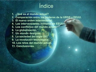 Índice
1. ¿Qué es el mundo actual?
2. Comparación entre los poderes de la URSS y EEUU.
3. El nuevo orden internacional.
4. Las intervenciones militares de EEUU.
5. Los conflictos del mundo actual.
6. La globalización.
7. Un mundo desigual.
8. La sociedad del siglo XXI.
9. La revolución tecnológica.
10. Los retos del mundo actual.
11. Conclusiones.
 