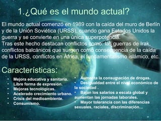 1.¿Qué es el mundo actual?
El mundo actual comenzó en 1989 con la caída del muro de Berlín
y de la Unión Soviética (URSS), cuando gana Estados Unidos la
guerra y se convierte en una única superpotencia.
Tras este hecho destacan conflictos como: las guerras de Irak,
conflictos balcánicos que surgen como consecuencia de la caída
de la URSS, conflictos en África, el fundamentalismo islámico, etc.
Características:
• Mejora educativa y sanitaria.
• Libre forma de expresión.
• Mejoras tecnológicas.
• Acelerado crecimiento urbano.
• Crisis del medioambiente.
• Consumismo.
• Aumenta la consumación de drogas.
• Desigualdad entre el nivel económico de
la sociedad .
• Bajan los salarios a escala global y
aumentan las jornadas laborales.
• Mayor tolerancia con las diferencias
sexuales, raciales, discriminación…
 