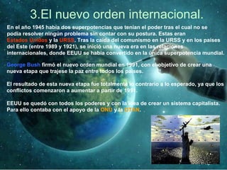 3.El nuevo orden internacional.
En el año 1945 había dos superpotencias que tenían el poder tras el cual no se
podía resolver ningún problema sin contar con su postura. Estas eran
Estados Unidos y la URSS. Tras la caída del comunismo en la URSS y en los países
del Este (entre 1989 y 1921), se inició una nueva era en las relaciones
internacionales, donde EEUU se había convertido en la única superpotencia mundial.
George Bush firmó el nuevo orden mundial en 1991, con el objetivo de crear una
nueva etapa que trajese la paz entre todos los países.
El resultado de esta nueva etapa fue totalmente lo contrario a lo esperado, ya que los
conflictos comenzaron a aumentar a partir de 1991.
EEUU se quedó con todos los poderes y con la idea de crear un sistema capitalista.
Para ello contaba con el apoyo de la ONU y la OTAN.
 
