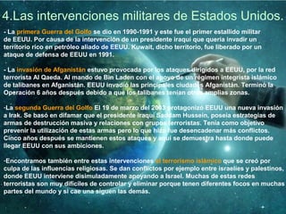 4.Las intervenciones militares de Estados Unidos.
- La primera Guerra del Golfo se dio en 1990-1991 y este fue el primer estallido militar
de EEUU. Por causa de la intervención de un presidente iraquí que quería invadir un
territorio rico en petróleo aliado de EEUU. Kuwait, dicho territorio, fue liberado por un
ataque de defensa de EEUU en 1991.
- La invasión de Afganistán estuvo provocada por los ataques dirigidos a EEUU, por la red
terrorista Al Qaeda. Al mando de Bin Laden con el apoyo de un régimen integrista islámico
de talibanes en Afganistán. EEUU invadió las principales ciudades Afganistán. Terminó la
Operación 6 años después debido a que los talibanes tenían otras amplias zonas.
-La segunda Guerra del Golfo El 19 de marzo del 2003 protagonizó EEUU una nueva invasión
a Irak. Se basó en difamar que el presidente iraquí Saddam Hussein, poseía estrategias de
armas de destrucción masiva y relaciones con grupos terroristas. Tenía como objetivo
prevenir la utilización de estas armas pero lo que hizo fue desencadenar más conflictos.
Cinco años después se mantienen estos ataques y aquí se demuestra hasta donde puede
llegar EEUU con sus ambiciones.
-Encontramos también entre estas intervenciones el terrorismo islámico que se creó por
culpa de las influencias religiosas. Se dan conflictos por ejemplo entre israelíes y palestinos,
donde EEUU interviene disimuladamente apoyando a Israel. Muchas de estas redes
terroristas son muy difíciles de controlar y eliminar porque tenen diferentes focos en muchas
partes del mundo y si cae una siguen las demás.
 