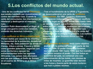5.Los conflictos del mundo actual.
- Uno de los conflictos fue el Chechenia
que estaba habitado por musulmanes en
contra del mandato ruso. Cuando la
caída del comunismo, los chechenios se
rebelaron y destruyeron el mandato
ruso.
Vladimir Putin desencadenó al llegar al
cargo una guerra contra los rebeldes,
violando los derechos humanos.
- Tras el hundimiento de la URSS y Yugoslavia,
se desencadenaron una serie de conflictos
Nacionalistas. En 1991, Croacia y Eslovenia,
consiguieron independizarse. El mayor conflicto
que tuvo lugar en Bosnia, desde 1992 hasta 1995,
se caracterizó por los enfrentamientos religiosos
entre serbios y bosnios, exaltación nacionalista,
crisis políticas, sociales y de seguridad que
siguieron al final de la guerra fría y la caída del
comunismo en la antigua Yugoslavia. Los serbios
hicieron una gran limpieza étnica con los
musulmanes .
- Los conflictos en África subsahariana,
Vienen dados por causa de la miseria y
La necesidad de la población, dictaduras
Militares, etc. Esta población se divide en
Clanes, tribus o etnias. Francia y EEUU,
como grandes potencias, negocian con
estos territorios y apoyan los
enfrentamientos entre las regiones
Africanas. Los países más afectados
son los que rodean el Golfo de Guinea
en el cuerno de África y en el África
Ecuatorial.
<-El genocidio de Ruanda tenía como objetivo
acabar con la población tutsi, por parte de los
hutu en 1994. El poder siempre lo tuvieron
los tutsi desde 1961 hasta 1994, que fue cuando
los hutus tomaron el poder. Con los hutus en
el control del país, se comenzó una casi
exterminación de los tutsis, con cientos de
miles de muertos. La guerrilla tutsi derrotó
a los hutus y buena parte de estos tuvieron
que huir a países vecinos.
 