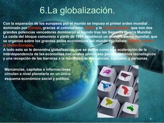 6.La globalización.
Con la expansión de los europeos por el mundo se impuso el primer orden mundial
dominado por Europa, gracias al colonialismo. EEUU y la Unión Soviética que son dos
grandes potencias vencedoras dominaron el mundo tras las Segunda Guerra Mundial.
La caída del bloque comunista a partir de 1990 estableció un nuevo sistema mundial, que
se organizó sobre los grandes polos económicos del mundo capitalista: EEUU, Japón y
la Unión Europea.
A todo esto se le denomina globalización que se define como una aceleración de la
interdependencia de las economías nacionales provocada por los cambios tecnológicos
y una recepción de las barreras a la movilidad de mercancías, capitales, y personas.
Mercancías, capitales e informaciones
circulan a nivel planetario en un único
esquema económico social y político.
 