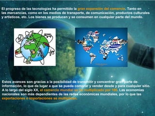 El progreso de las tecnologías ha permitido la gran expansión del comercio. Tanto en
las mercancías, como en los medios de transporte, de comunicación, productos culturales
y artísticos, etc. Los bienes se producen y se consumen en cualquier parte del mundo.
Estos avances son gracias a la posibilidad de transmitir y concentrar gran parte de
información, lo que da lugar a que se pueda comprar y vender desde y para cualquier sitio.
A lo largo del siglo XX, el comercio mundial se ha multiplicado por 100. Las economías
nacionales son más dependientes de las redes económicas mundiales, por lo que las
exportaciones e importaciones se multiplican.
 