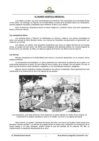 Lic. Rolando Ramos Nación _ Área; Historia, Geografía y Economía 1º sec.
EL MUNDO AGRÍCOLA MEDIEVAL
Los nobles y el clero, que eran considerados los miembros más importantes de la sociedad feudal,
nunca fueron, sin embargo, la mayoría. En la Edad Media, la base de la sociedad fueron los campesinos,
quienes pagaban impuestos y trabajaban para mantener al clero y a la nobleza.
Pero no todos los campesinos tenían la misma categoría y condición social: unos eran campesinos
libres y otros eran siervos.
Los campesinos libres
Los hombres libres o "francos" se clasificaban en colonos y villanos. Los colonos arrendaban al
señor una parcela de tierra llamada manso. Los mansos se heredaban de generación en generación, por
medio de un contrato.
Los villanos, en cambio, eran pequeños propietarios que vivían en aldeas del fruto de sus propias
tierras, al margen de todo señor. Las tierras que trabajaban eran llamadas alodios. En muchos lugares de
Europa como, por ejemplo, en Italia y en algunos lugares de Francia, los villanos eran la mayoría.
Los siervos
Muchos campesinos en la Edad Media eran siervos. Los siervos descendían, en su mayoría, de los
antiguos esclavos.
La servidumbre era hereditaria: un siervo pertenecía por nacimiento al patrimonio de su señor y no
podía jamás abandonar su feudo. Su amo disponía de su cuerpo, de su trabajo y de sus bienes. Por eso, el
señor que tenía siervos podía venderlos o regalarlos y, si lo consideraba necesario, castigarlos.
Algunos siervos realizaban trabajos domésticos: los siervos ministeriales. Éstos generalmente eran
mantenidos en la vivienda de su amo o en alguna de sus granjas.
Los campesinos, que hasta entonces vivían dispersos en casas aisladas en medio de los campos, se
concentraron en aldeas ubicadas en tomo a un castillo, una torre o una iglesia parroquial.
Otros siervos, en cambio, cultivaban las tierras del señor: los siervos de la gleba. Estas tierras eran
llamadas "mansos serviles". Los siervos de la gleba tenían su propia casa, subsistían con el producto de su
propio trabajo y, en caso necesario, podían vender lo que les sobraba de su cosecha. Por ello, su
mantenimiento no dependía directamente de su amo.
 