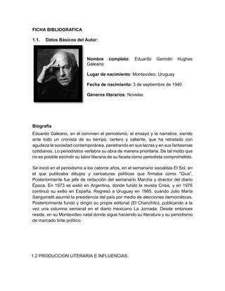 FICHA BIBLIOGRAFICA
1.1. Datos Básicos del Autor:
Nombre completo: Eduardo Germán Hughes
Galeano
Lugar de nacimiento: Montevideo, Uruguay
Fecha de nacimiento: 3 de septiembre de 1940
Géneros literarios: Novelas
Biografía
Eduardo Galeano, en él conviven el periodismo, el ensayo y la narrativa, siendo
ante todo un cronista de su tiempo, certero y valiente, que ha retratado con
agudeza la sociedad contemporánea, penetrando en sus lacras y en sus fantasmas
cotidianos. Lo periodístico vertebra su obra de manera prioritaria. De tal modo que
no es posible escindir su labor literaria de su faceta como periodista comprometido.
Se inició en el periodismo a los catorce años, en el semanario socialista El Sol, en
el que publicaba dibujos y caricaturas políticas que firmaba como "Gius".
Posteriormente fue jefe de redacción del semanario Marcha y director del diario
Época. En 1973 se exilió en Argentina, donde fundó la revista Crisis, y en 1976
continuó su exilio en España. Regresó a Uruguay en 1985, cuando Julio María
Sanguinetti asumió la presidencia del país por medio de elecciones democráticas.
Posteriormente fundó y dirigió su propia editorial (El Chanchito), publicando a la
vez una columna semanal en el diario mexicano La Jornada. Desde entonces
reside, en su Montevideo natal donde sigue haciendo su literatura y su periodismo
de marcado tinte político.
1.2 PRODUCCION LITERARIA E INFLUENCIAS
 