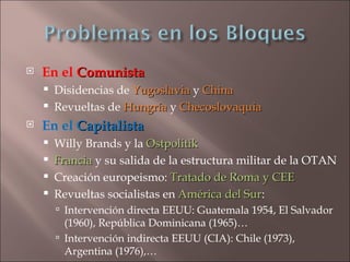    En el Comunista
       Disidencias de Yugoslavia y China
       Revueltas de Hungría y Checoslovaquia
   En el Capitalista
       Willy Brands y la Ostpolitik
       Francia y su salida de la estructura militar de la OTAN
       Creación europeismo: Tratado de Roma y CEE
       Revueltas socialistas en América del Sur:
                                              Sur
         Intervención directa EEUU: Guatemala 1954, El Salvador
          (1960), República Dominicana (1965)…
         Intervención indirecta EEUU (CIA): Chile (1973),
          Argentina (1976),…
 