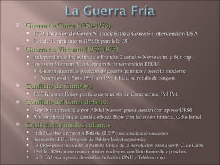    Guerra de Corea (1950-1953)
     1950: invasión de Corea N. (socialista) a Corea S.: intervención USA
     Paz de Panmjunjom (1953): paralelo 38
   Guerra de Vietnam (1957-1975)
       Independencia Indochina de Francia: 2 estados Norte com. y Sur cap..
       Invasión Vietnam N. a Vietnam S.: intervención EEUU.
         Guerra guerrillas (vietcong)/guerra química y ejército moderno
         Acuerdos de París 1973- en 1975 EEUU se retida de Saigón
   Conflicto de Camboya
       1967 Khemer Rojos: partido comunista de Campuchea: Pol Pot.
   Conflicto del Canal de Suez
       República presidida por Abdel Nasser: presa Asuán con apoyo URSS
       Nacionalización del canal de Suez 1956: conflicto con Francia, GB e Israel
   Crisis de los misiles cubanos
       Fidel Castro derroca a Batista (1959): nacionalización recursos
       Respuesta EEUU: Invasión de Bahía y boicot económico
       La URSS presa tu ayuda: el Partido Unido de la Revolución pasa a ser P. C. de Cuba
       1961 la URSS quiere colocar misiles nucleares: conflicto Kennedy y Jruschev
       La 3ª GM está a punto de estallar. Solución: ONU y Teléfono rojo.
 