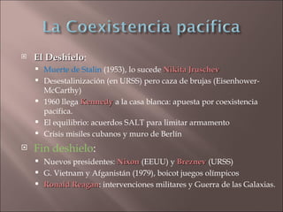    El Deshielo:
       Deshielo
       Muerte de Stalin (1953), lo sucede Nikita Jruschev
       Desestalinización (en URSS) pero caza de brujas (Eisenhower-
        McCarthy)
       1960 llega Kennedy a la casa blanca: apuesta por coexistencia
        pacífica.
       El equilibrio: acuerdos SALT para limitar armamento
       Crisis misiles cubanos y muro de Berlín
   Fin deshielo:
     Nuevos presidentes: Nixon (EEUU) y Breznev (URSS)
     G. Vietnam y Afganistán (1979), boicot juegos olímpicos
     Ronald Reagan: intervenciones militares y Guerra de las Galaxias.
              Reagan
 