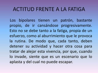 ACTITUD FRENTE A LA FATIGA
Los bipolares tienen un patrón, bastante
propio, de ir cansándose progresivamente.
Esto no se debe tanto a la fatiga, propia de un
esfuerzo, como al aburrimiento que le provoca
la rutina. De modo que, cada tanto, deben
detener su actividad y hacer otra cosa para
tratar de alejar esta vivencia, por que, cuando
lo invade, siente que es un escenario que lo
aplasta y del cual no puede escapar.
 