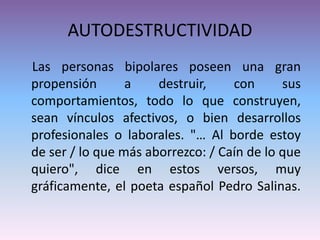 AUTODESTRUCTIVIDAD
Las personas bipolares poseen una gran
propensión a destruir, con sus
comportamientos, todo lo que construyen,
sean vínculos afectivos, o bien desarrollos
profesionales o laborales. "… Al borde estoy
de ser / lo que más aborrezco: / Caín de lo que
quiero", dice en estos versos, muy
gráficamente, el poeta español Pedro Salinas.
 