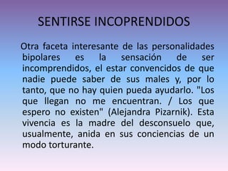 SENTIRSE INCOPRENDIDOS
Otra faceta interesante de las personalidades
bipolares es la sensación de ser
incomprendidos, el estar convencidos de que
nadie puede saber de sus males y, por lo
tanto, que no hay quien pueda ayudarlo. "Los
que llegan no me encuentran. / Los que
espero no existen" (Alejandra Pizarnik). Esta
vivencia es la madre del desconsuelo que,
usualmente, anida en sus conciencias de un
modo torturante.
 