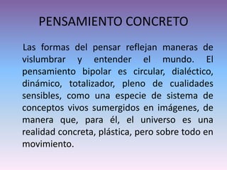 PENSAMIENTO CONCRETO
Las formas del pensar reflejan maneras de
vislumbrar y entender el mundo. El
pensamiento bipolar es circular, dialéctico,
dinámico, totalizador, pleno de cualidades
sensibles, como una especie de sistema de
conceptos vivos sumergidos en imágenes, de
manera que, para él, el universo es una
realidad concreta, plástica, pero sobre todo en
movimiento.
 