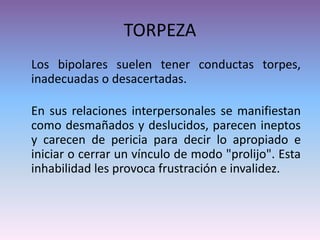 TORPEZA
Los bipolares suelen tener conductas torpes,
inadecuadas o desacertadas.
En sus relaciones interpersonales se manifiestan
como desmañados y deslucidos, parecen ineptos
y carecen de pericia para decir lo apropiado e
iniciar o cerrar un vínculo de modo "prolijo". Esta
inhabilidad les provoca frustración e invalidez.
 