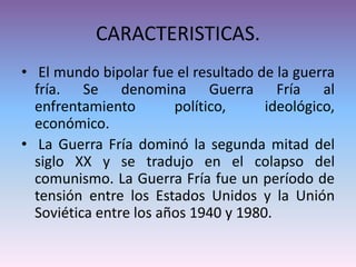 CARACTERISTICAS.
• El mundo bipolar fue el resultado de la guerra
fría. Se denomina Guerra Fría al
enfrentamiento político, ideológico,
económico.
• La Guerra Fría dominó la segunda mitad del
siglo XX y se tradujo en el colapso del
comunismo. La Guerra Fría fue un período de
tensión entre los Estados Unidos y la Unión
Soviética entre los años 1940 y 1980.
 