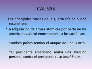 CAUSAS
Las principales causas de la guerra fría se puede
resumir en:
*La adquisición de armas atómicas por parte de los
americanos alertó enormemente a los soviéticos.
*Ambos países temían el ataque de uno u otro.
*El presidente americano sentía una aversión
personal contra el presidente ruso Josef Stalin.
 