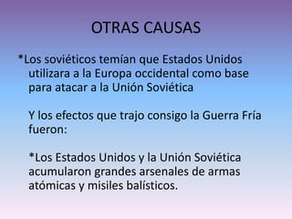 OTRAS CAUSAS
*Los soviéticos temían que Estados Unidos
utilizara a la Europa occidental como base
para atacar a la Unión Soviética
Y los efectos que trajo consigo la Guerra Fría
fueron:
*Los Estados Unidos y la Unión Soviética
acumularon grandes arsenales de armas
atómicas y misiles balísticos.
 
