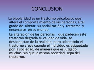 CONCLUSION
La bipolaridad es un trastorno psicológico que
altera el comporta miento de las personas, a tal
grado de alterar su socialización y retraerse y
encerrarse en su mundo.
La alteración de las personas que padecen este
trastorno degrada su calidad de vida, se
desconectan de la realidad, pero sobre todo el
trastorno crece cuando el individuo es etiquetado
por la sociedad, de manera que es juzgado
muchas sin que la misma sociedad sepa del
trastorno.
 