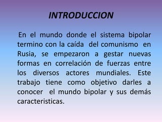INTRODUCCION
En el mundo donde el sistema bipolar
termino con la caída del comunismo en
Rusia, se empezaron a gestar nuevas
formas en correlación de fuerzas entre
los diversos actores mundiales. Este
trabajo tiene como objetivo darles a
conocer el mundo bipolar y sus demás
caracteristicas.
 
