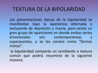 TEXTURA DE LA BIPOLARIDAD
Las presentaciones típicas de la bipolaridad se
manifiestan bajo la apariencia alternada y
excluyente de depresión y manía, pero existe un
gran grupo de apariciones en donde ambas series
emocionales son contemporáneas y
superpuestas, y se las conoce como "formas
mixtas".
la bipolaridad comparte un semblante o textura
común que podría resumirse de la siguiente
manera:
 