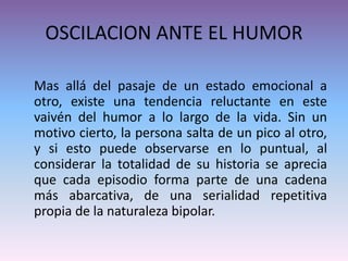 OSCILACION ANTE EL HUMOR
Mas allá del pasaje de un estado emocional a
otro, existe una tendencia reluctante en este
vaivén del humor a lo largo de la vida. Sin un
motivo cierto, la persona salta de un pico al otro,
y si esto puede observarse en lo puntual, al
considerar la totalidad de su historia se aprecia
que cada episodio forma parte de una cadena
más abarcativa, de una serialidad repetitiva
propia de la naturaleza bipolar.
 