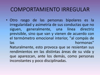 COMPORTAMIENTO IRREGULAR
• Otro rasgo de las personas bipolares es la
irregularidad y asimetría de sus conductas que no
siguen, generalmente, una línea directriz
previsible, sino que van y vienen de acuerdo con
el termómetro emocional interior, "al compás de
las hormonas"
Naturalmente, esto provoca que se resientan sus
rendimientos en las distintas áreas de su vida y
que aparezcan, ante los demás, como personas
inconstantes y poco disciplinadas.
 