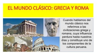 EL MUNDO CLÁSICO: GRECIA Y ROMA
Cuando hablamos del
mundo clásico nos
referimos a las
civilizaciones griega y
romana, cuya influencia
perdura hasta nuestros
días y constituye uno de
los componentes de la
cultura peruana.
 